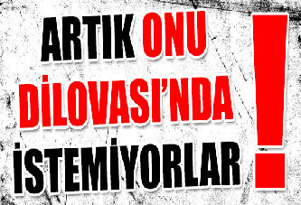 ARTIK ONU DİLOVASI’NDA İSTEMİYORLAR !