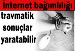 İnternet bağımlılığı travmatik sonuçlar yaratabilir